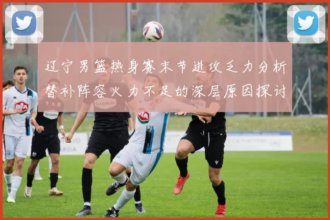 辽宁男篮热身赛末节进攻乏力分析替补阵容火力不足的深层原因探讨