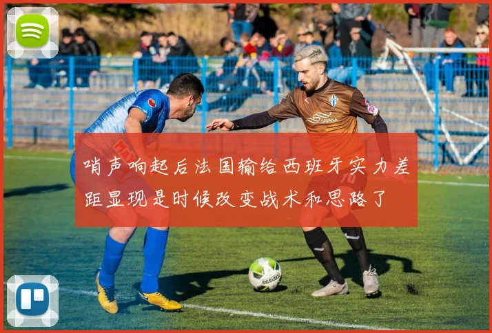 哨声响起后法国输给西班牙实力差距显现是时候改变战术和思路了