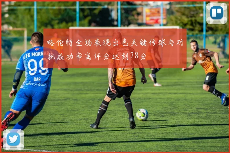 略伦特全场表现出色关键传球与对抗成功率高评分达到78分
