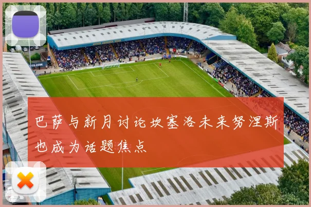 巴萨与新月讨论坎塞洛未来努涅斯也成为话题焦点