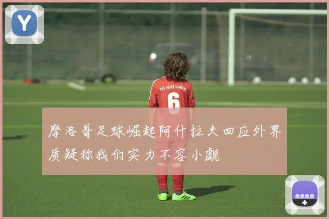 摩洛哥足球崛起阿什拉夫回应外界质疑称我们实力不容小觑