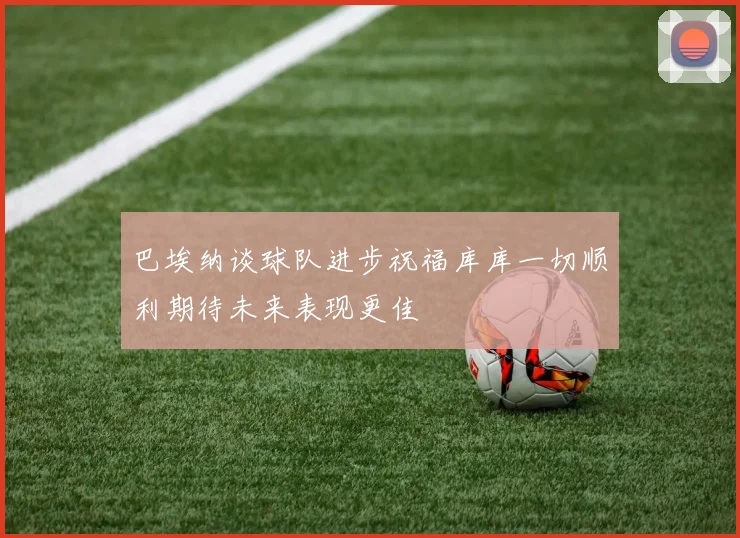 巴埃纳谈球队进步祝福库库一切顺利期待未来表现更佳