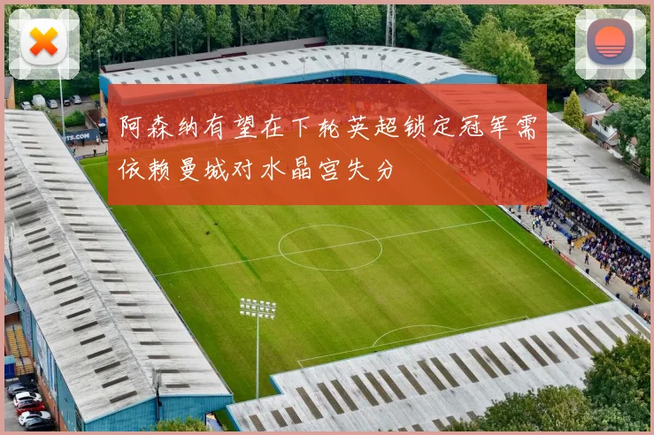 阿森纳有望在下轮英超锁定冠军需依赖曼城对水晶宫失分