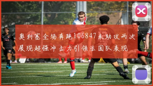 奥利塞全场奔跑106847米助攻两次展现超强冲击力引领法国队表现