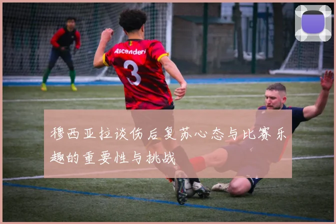 穆西亚拉谈伤后复苏心态与比赛乐趣的重要性与挑战