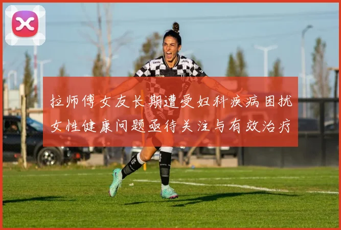 拉师傅女友长期遭受妇科疾病困扰女性健康问题亟待关注与有效治疗方案