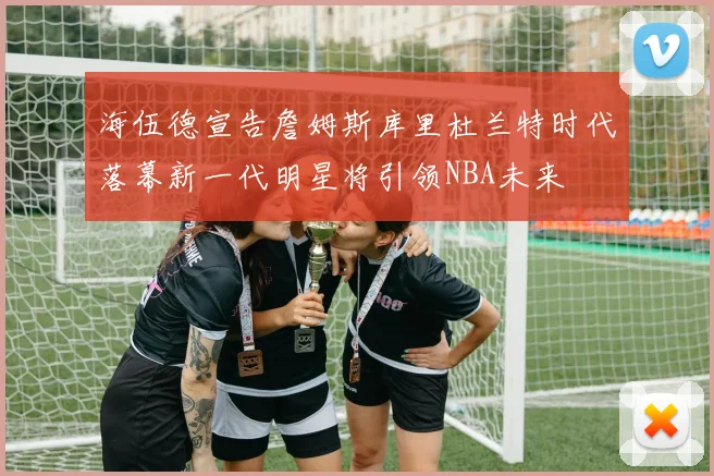 海伍德宣告詹姆斯库里杜兰特时代落幕新一代明星将引领NBA未来