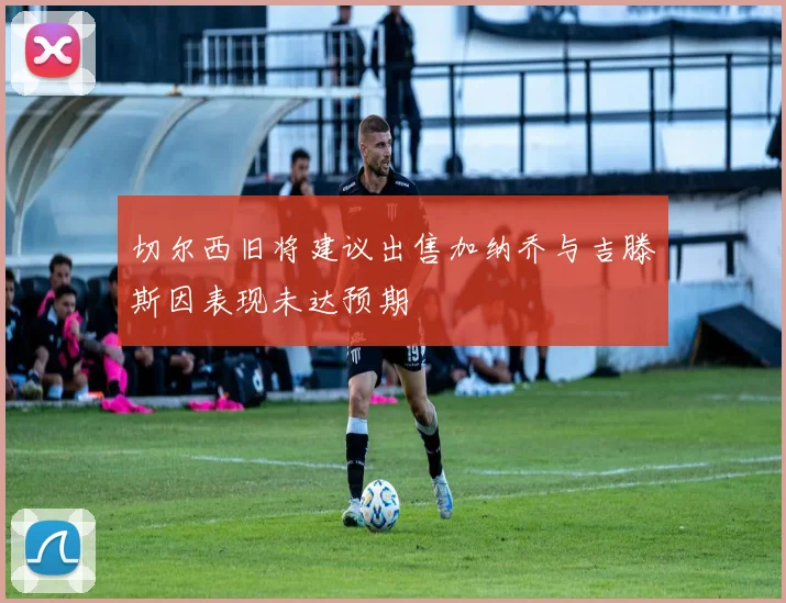 切尔西旧将建议出售加纳乔与吉滕斯因表现未达预期