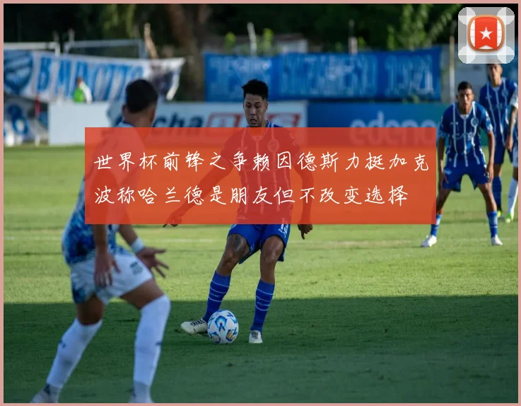世界杯前锋之争赖因德斯力挺加克波称哈兰德是朋友但不改变选择