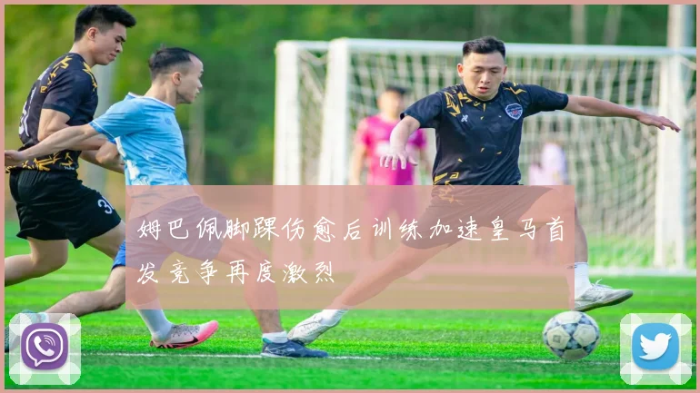 姆巴佩脚踝伤愈后训练加速皇马首发竞争再度激烈