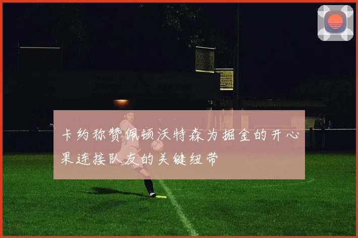 卡约称赞佩顿沃特森为掘金的开心果连接队友的关键纽带