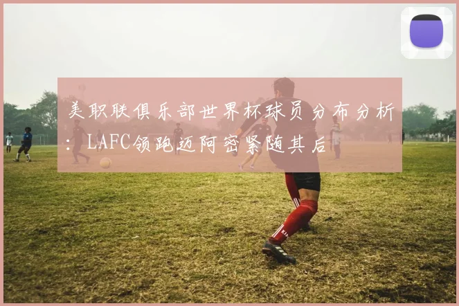美职联俱乐部世界杯球员分布分析：LAFC领跑迈阿密紧随其后