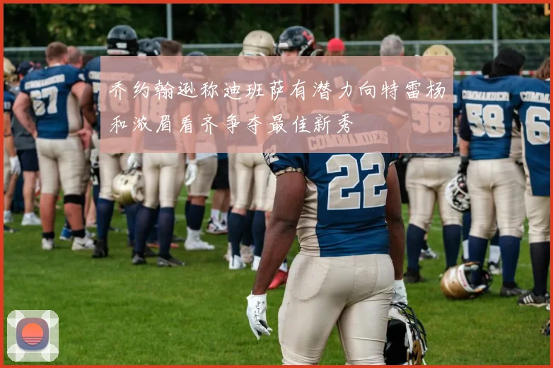 乔约翰逊称迪班萨有潜力向特雷杨和浓眉看齐争夺最佳新秀