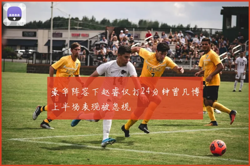 豪华阵容下赵睿仅打24分钟曾凡博上半场表现被忽视