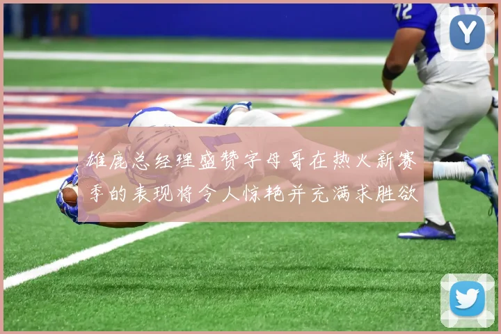 雄鹿总经理盛赞字母哥在热火新赛季的表现将令人惊艳并充满求胜欲