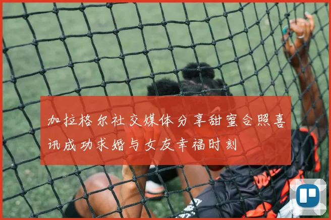 加拉格尔社交媒体分享甜蜜合照喜讯成功求婚与女友幸福时刻
