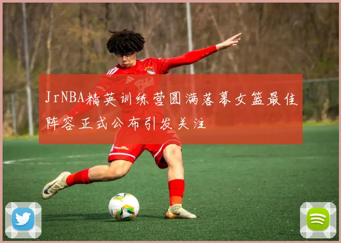 JrNBA精英训练营圆满落幕女篮最佳阵容正式公布引发关注