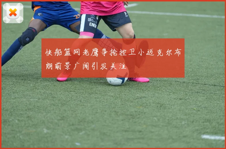 快船篮网老鹰争抢控卫小迈克尔布朗前景广阔引发关注