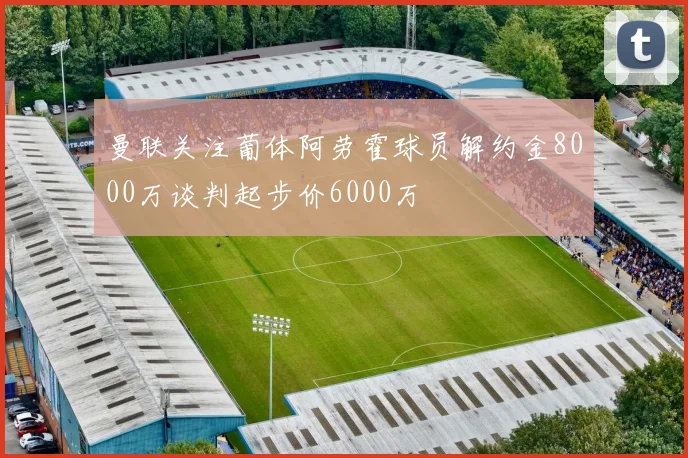 曼联关注葡体阿劳霍球员解约金8000万谈判起步价6000万
