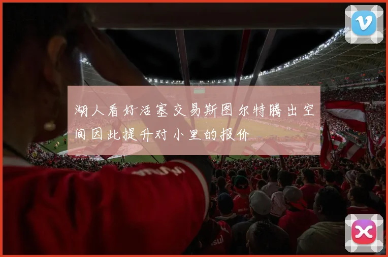 湖人看好活塞交易斯图尔特腾出空间因此提升对小里的报价