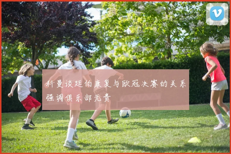 科曼谈廷伯康复与欧冠决赛的关系强调俱乐部无责