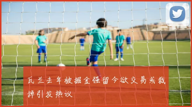 瓦兰去年被掘金强留今欲交易或裁掉引发热议